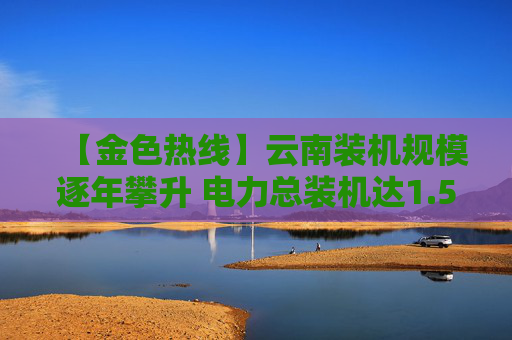 【金色热线】云南装机规模逐年攀升 电力总装机达1.59亿千瓦