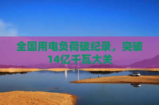 全国用电负荷破纪录，突破14亿千瓦大关