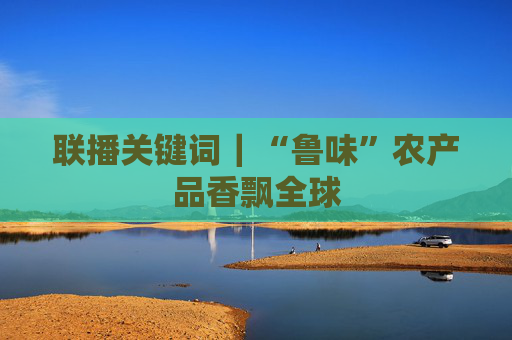 联播关键词｜“鲁味”农产品香飘全球