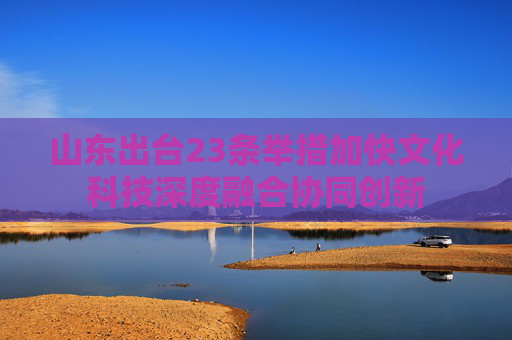 山东出台23条举措加快文化科技深度融合协同创新