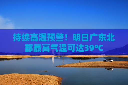持续高温预警！明日广东北部最高气温可达39℃