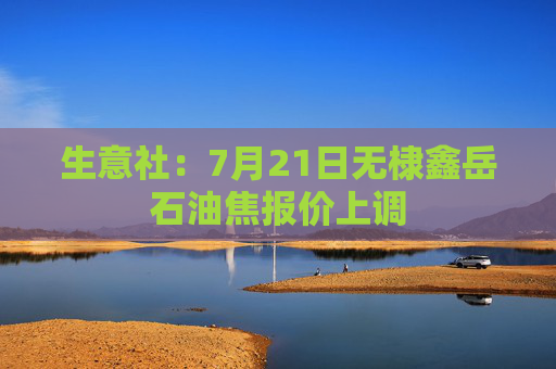 生意社：7月21日无棣鑫岳石油焦报价上调