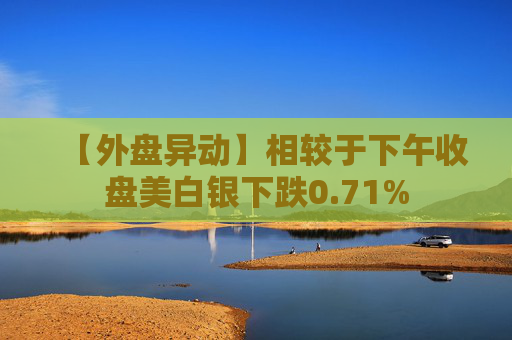 【外盘异动】相较于下午收盘美白银下跌0.71%