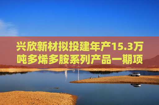 兴欣新材拟投建年产15.3万吨多烯多胺系列产品一期项目