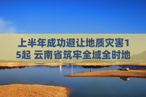 上半年成功避让地质灾害15起 云南省筑牢全域全时地质灾害防御安全防线