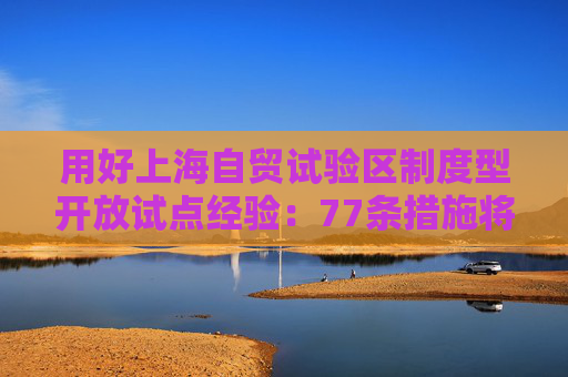 用好上海自贸试验区制度型开放试点经验：77条措施将复制推广