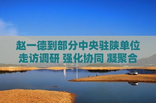 赵一德到部分中央驻陕单位走访调研 强化协同 凝聚合力 携手谱写中国式现代化建设的陕西新篇章