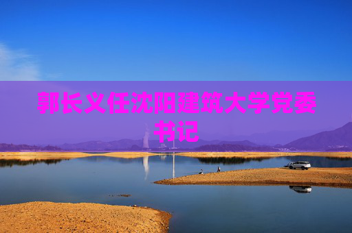 郭长义任沈阳建筑大学党委书记