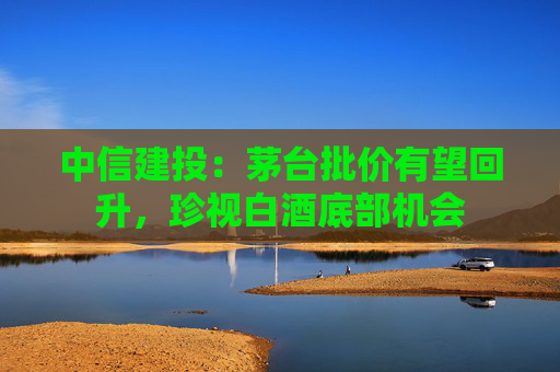 中信建投：茅台批价有望回升，珍视白酒底部机会