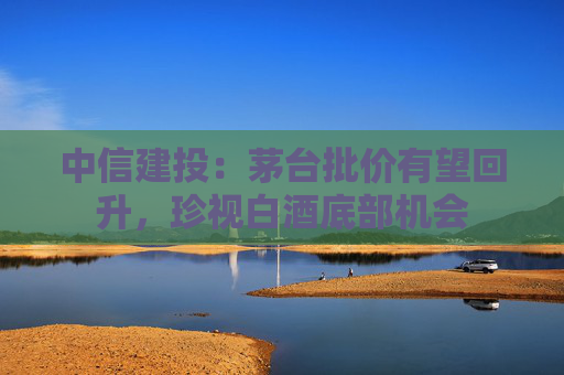 中信建投：茅台批价有望回升，珍视白酒底部机会