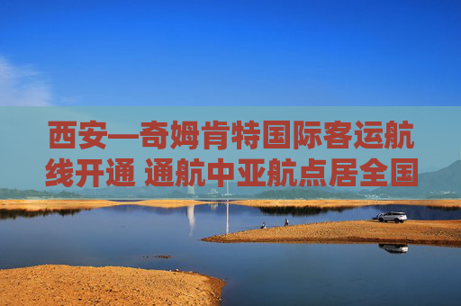 西安—奇姆肯特国际客运航线开通 通航中亚航点居全国第一
