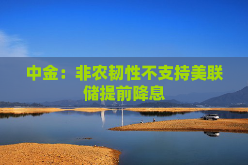 中金：非农韧性不支持美联储提前降息