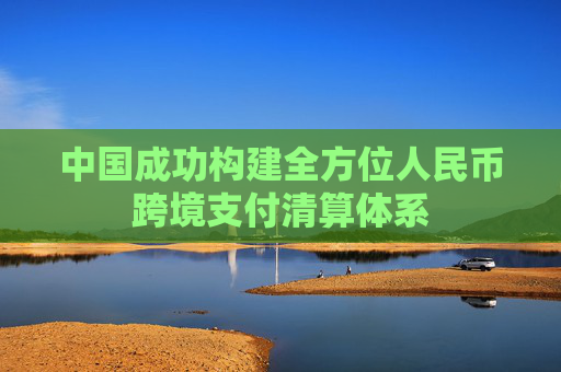 中国成功构建全方位人民币跨境支付清算体系