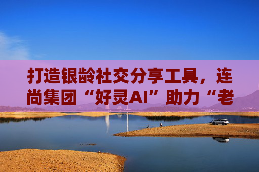 打造银龄社交分享工具，连尚集团“好灵AI”助力“老有所乐”