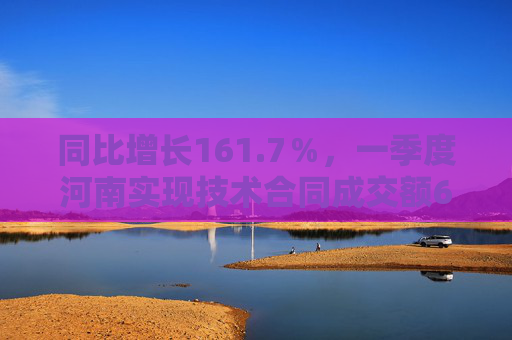 同比增长161.7％，一季度河南实现技术合同成交额690.6亿元