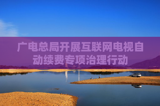 广电总局开展互联网电视自动续费专项治理行动