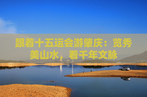 跟着十五运会游肇庆：览秀美山水，看千年文脉