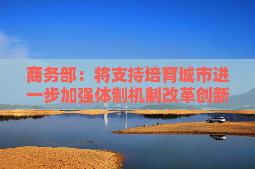 商务部：将支持培育城市进一步加强体制机制改革创新，扩大高水平开放
