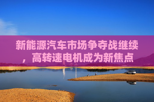 新能源汽车市场争夺战继续，高转速电机成为新焦点