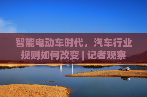智能电动车时代，汽车行业规则如何改变 | 记者观察