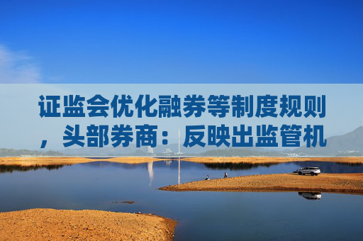 证监会优化融券等制度规则，头部券商：反映出监管机构呵护市场的决心