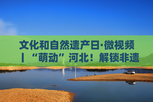 文化和自然遗产日·微视频丨“萌动”河北！解锁非遗新“视”界