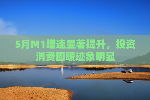 5月M1增速显著提升，投资消费回暖迹象明显