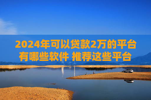 2024年可以贷款2万的平台有哪些软件 推荐这些平台