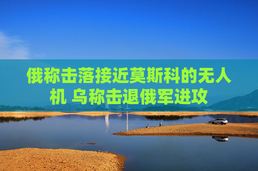 俄称击落接近莫斯科的无人机 乌称击退俄军进攻