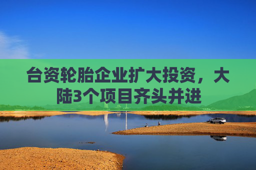 台资轮胎企业扩大投资，大陆3个项目齐头并进