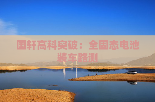 国轩高科突破：全固态电池装车路测