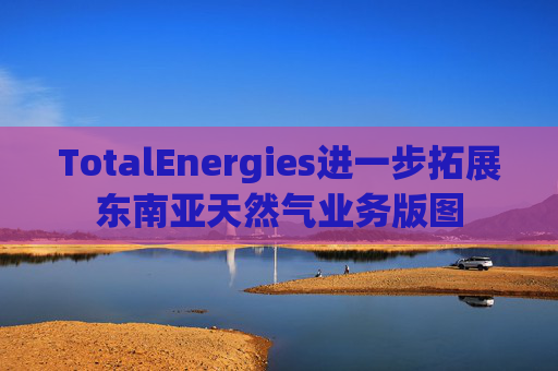TotalEnergies进一步拓展东南亚天然气业务版图
