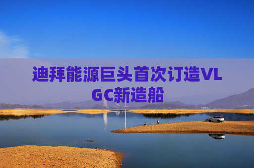迪拜能源巨头首次订造VLGC新造船