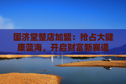 国济堂整店加盟：抢占大健康蓝海，开启财富新赛道