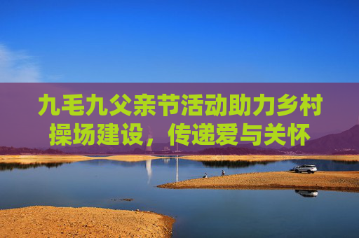 九毛九父亲节活动助力乡村操场建设，传递爱与关怀