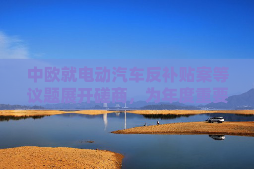 中欧就电动汽车反补贴案等议题展开磋商，为年度重要议程做准备