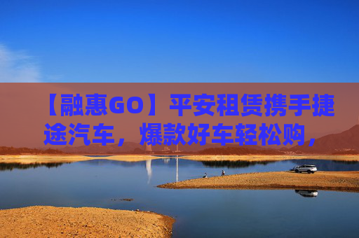 【融惠GO】平安租赁携手捷途汽车，爆款好车轻松购，全国畅行无忧