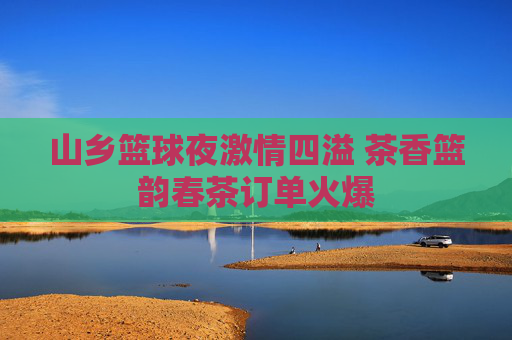 山乡篮球夜激情四溢 茶香篮韵春茶订单火爆