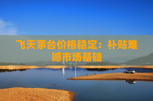 飞天茅台价格稳定：补贴难撼市场基础