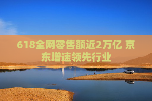 618全网零售额近2万亿 京东增速领先行业