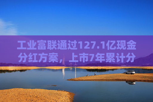 工业富联通过127.1亿现金分红方案，上市7年累计分红565.5亿