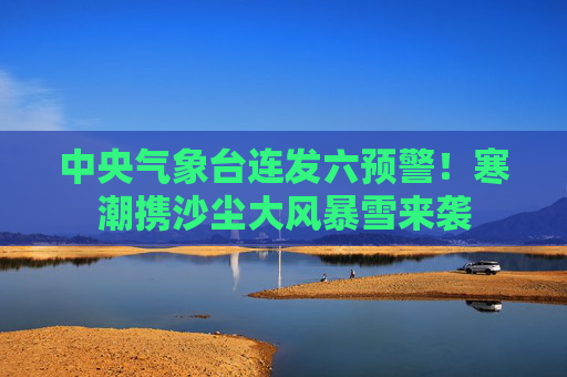 中央气象台连发六预警！寒潮携沙尘大风暴雪来袭