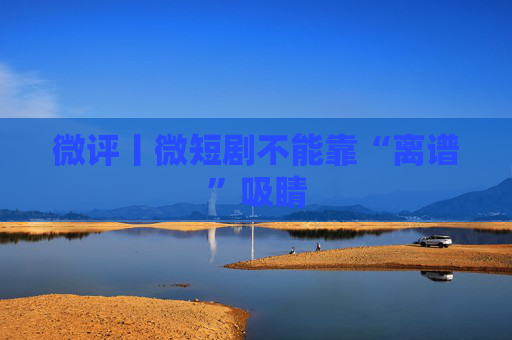 微评丨微短剧不能靠“离谱”吸睛