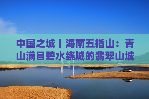 中国之城丨海南五指山：青山满目碧水绕城的翡翠山城