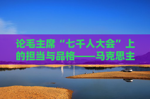 论毛主席“七千人大会”上的担当与品格——马克思主义领导者的历史自觉