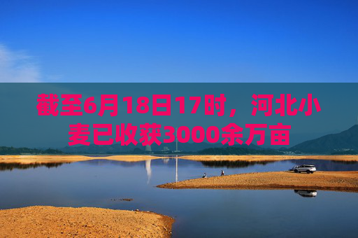 截至6月18日17时，河北小麦已收获3000余万亩