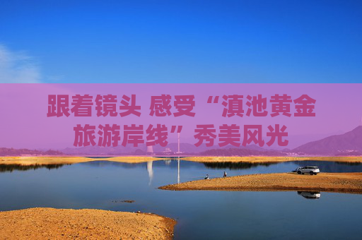 跟着镜头 感受“滇池黄金旅游岸线”秀美风光