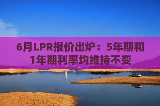 6月LPR报价出炉：5年期和1年期利率均维持不变