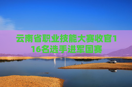 云南省职业技能大赛收官116名选手进军国赛