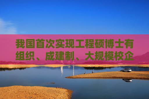 我国首次实现工程硕博士有组织、成建制、大规模校企联合培养